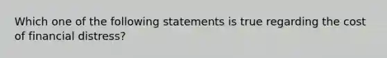 Which one of the following statements is true regarding the cost of financial distress?