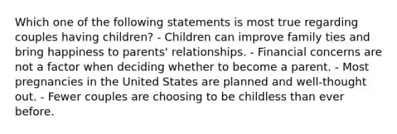 Which one of the following statements is most true regarding couples having children? - Children can improve family ties and bring happiness to parents' relationships. - Financial concerns are not a factor when deciding whether to become a parent. - Most pregnancies in the United States are planned and well-thought out. - Fewer couples are choosing to be child<a href='https://www.questionai.com/knowledge/k7BtlYpAMX-less-than' class='anchor-knowledge'>less than</a> ever before.