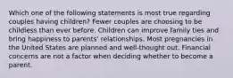 Which one of the following statements is most true regarding couples having children? Fewer couples are choosing to be childless than ever before. Children can improve family ties and bring happiness to parents' relationships. Most pregnancies in the United States are planned and well-thought out. Financial concerns are not a factor when deciding whether to become a parent.