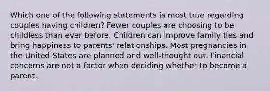 Which one of the following statements is most true regarding couples having children? Fewer couples are choosing to be childless than ever before. Children can improve family ties and bring happiness to parents' relationships. Most pregnancies in the United States are planned and well-thought out. Financial concerns are not a factor when deciding whether to become a parent.