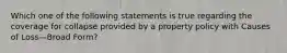 Which one of the following statements is true regarding the coverage for collapse provided by a property policy with Causes of Loss—Broad Form?