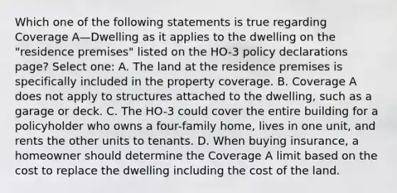 Which one of the following statements is true regarding Coverage A—Dwelling as it applies to the dwelling on the "residence premises" listed on the HO-3 policy declarations page? Select one: A. The land at the residence premises is specifically included in the property coverage. B. Coverage A does not apply to structures attached to the dwelling, such as a garage or deck. C. The HO-3 could cover the entire building for a policyholder who owns a four-family home, lives in one unit, and rents the other units to tenants. D. When buying insurance, a homeowner should determine the Coverage A limit based on the cost to replace the dwelling including the cost of the land.