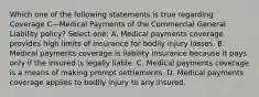 Which one of the following statements is true regarding Coverage C—Medical Payments of the Commercial General Liability policy? Select one: A. Medical payments coverage provides high limits of insurance for bodily injury losses. B. Medical payments coverage is liability insurance because it pays only if the insured is legally liable. C. Medical payments coverage is a means of making prompt settlements. D. Medical payments coverage applies to bodily injury to any insured.