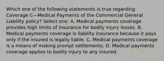 Which one of the following statements is true regarding Coverage C—Medical Payments of the Commercial General Liability policy? Select one: A. Medical payments coverage provides high limits of insurance for bodily injury losses. B. Medical payments coverage is liability insurance because it pays only if the insured is legally liable. C. Medical payments coverage is a means of making prompt settlements. D. Medical payments coverage applies to bodily injury to any insured.