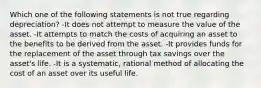 Which one of the following statements is not true regarding depreciation? -It does not attempt to measure the value of the asset. -It attempts to match the costs of acquiring an asset to the benefits to be derived from the asset. -It provides funds for the replacement of the asset through tax savings over the asset's life. -It is a systematic, rational method of allocating the cost of an asset over its useful life.