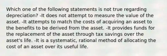 Which one of the following statements is not true regarding depreciation? -It does not attempt to measure the value of the asset. -It attempts to match the costs of acquiring an asset to the benefits to be derived from the asset. -It provides funds for the replacement of the asset through tax savings over the asset's life. -It is a systematic, rational method of allocating the cost of an asset over its useful life.