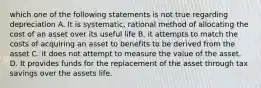 which one of the following statements is not true regarding depreciation A. It is systematic, rational method of allocating the cost of an asset over its useful life B. it attempts to match the costs of acquiring an asset to benefits to be derived from the asset C. it does not attempt to measure the value of the asset. D. It provides funds for the replacement of the asset through tax savings over the assets life.