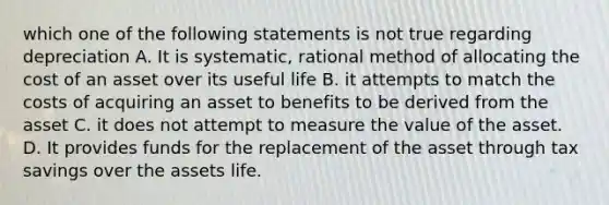 which one of the following statements is not true regarding depreciation A. It is systematic, rational method of allocating the cost of an asset over its useful life B. it attempts to match the costs of acquiring an asset to benefits to be derived from the asset C. it does not attempt to measure the value of the asset. D. It provides funds for the replacement of the asset through tax savings over the assets life.