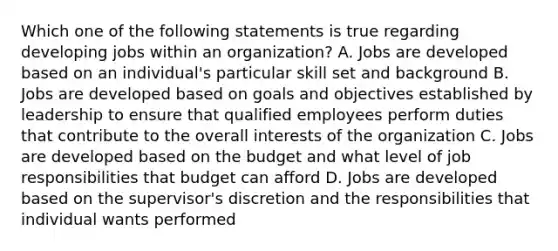 Which one of the following statements is true regarding developing jobs within an organization? A. Jobs are developed based on an individual's particular skill set and background B. Jobs are developed based on goals and objectives established by leadership to ensure that qualified employees perform duties that contribute to the overall interests of the organization C. Jobs are developed based on the budget and what level of job responsibilities that budget can afford D. Jobs are developed based on the supervisor's discretion and the responsibilities that individual wants performed