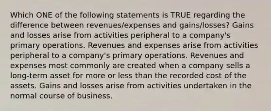 Which ONE of the following statements is TRUE regarding the difference between revenues/expenses and gains/losses? Gains and losses arise from activities peripheral to a company's primary operations. Revenues and expenses arise from activities peripheral to a company's primary operations. Revenues and expenses most commonly are created when a company sells a long-term asset for more or <a href='https://www.questionai.com/knowledge/k7BtlYpAMX-less-than' class='anchor-knowledge'>less than</a> the recorded cost of the assets. Gains and losses arise from activities undertaken in the normal course of business.