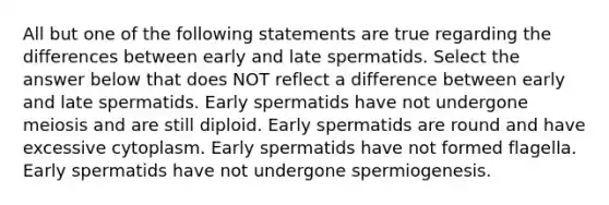 All but one of the following statements are true regarding the differences between early and late spermatids. Select the answer below that does NOT reflect a difference between early and late spermatids. Early spermatids have not undergone meiosis and are still diploid. Early spermatids are round and have excessive cytoplasm. Early spermatids have not formed flagella. Early spermatids have not undergone spermiogenesis.