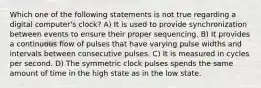 Which one of the following statements is not true regarding a digital computer's clock? A) It is used to provide synchronization between events to ensure their proper sequencing. B) It provides a continuous flow of pulses that have varying pulse widths and intervals between consecutive pulses. C) It is measured in cycles per second. D) The symmetric clock pulses spends the same amount of time in the high state as in the low state.