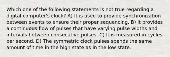 Which one of the following statements is not true regarding a digital computer's clock? A) It is used to provide synchronization between events to ensure their proper sequencing. B) It provides a continuous flow of pulses that have varying pulse widths and intervals between consecutive pulses. C) It is measured in cycles per second. D) The symmetric clock pulses spends the same amount of time in the high state as in the low state.