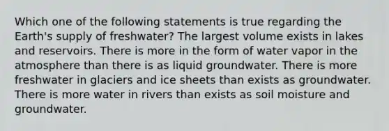 Which one of the following statements is true regarding the Earth's supply of freshwater? The largest volume exists in lakes and reservoirs. There is more in the form of water vapor in the atmosphere than there is as liquid groundwater. There is more freshwater in glaciers and ice sheets than exists as groundwater. There is more water in rivers than exists as soil moisture and groundwater.