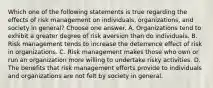 Which one of the following statements is true regarding the effects of risk management on individuals, organizations, and society in general? Choose one answer. A. Organizations tend to exhibit a greater degree of risk aversion than do individuals. B. Risk management tends to increase the deterrence effect of risk in organizations. C. Risk management makes those who own or run an organization more willing to undertake risky activities. D. The benefits that risk management efforts provide to individuals and organizations are not felt by society in general.