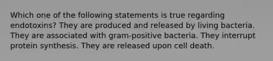 Which one of the following statements is true regarding endotoxins? They are produced and released by living bacteria. They are associated with gram-positive bacteria. They interrupt protein synthesis. They are released upon cell death.