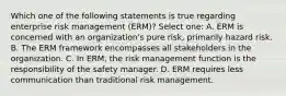 Which one of the following statements is true regarding enterprise risk management (ERM)? Select one: A. ERM is concerned with an organization's pure risk, primarily hazard risk. B. The ERM framework encompasses all stakeholders in the organization. C. In ERM, the risk management function is the responsibility of the safety manager. D. ERM requires less communication than traditional risk management.