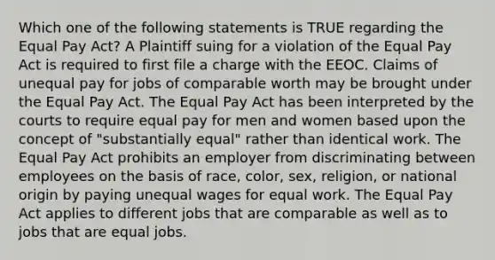 Which one of the following statements is TRUE regarding the Equal Pay Act? A Plaintiff suing for a violation of the Equal Pay Act is required to first file a charge with the EEOC. Claims of unequal pay for jobs of comparable worth may be brought under the Equal Pay Act. The Equal Pay Act has been interpreted by the courts to require equal pay for men and women based upon the concept of "substantially equal" rather than identical work. The Equal Pay Act prohibits an employer from discriminating between employees on the basis of race, color, sex, religion, or national origin by paying unequal wages for equal work. The Equal Pay Act applies to different jobs that are comparable as well as to jobs that are equal jobs.