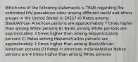 Which one of the following statements is TRUE regarding the estimated HIV prevalence rates among different racial and ethnic groups in the United States in 2021? A) Rates among Black/African American persons are approximately 7 times higher than among White persons B) Rates among White persons are approximately 3 times higher than among Hispanic/Latino persons C) Rates among Hispanic/Latino persons are approximately 2 times higher than among Black/African American persons D) Rates in American Indian/Alaskan Native persons are 4 times higher than among White persons