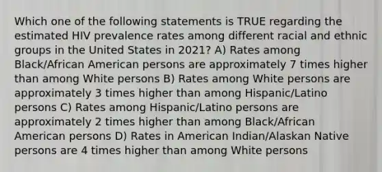 Which one of the following statements is TRUE regarding the estimated HIV prevalence rates among different racial and ethnic groups in the United States in 2021? A) Rates among Black/African American persons are approximately 7 times higher than among White persons B) Rates among White persons are approximately 3 times higher than among Hispanic/Latino persons C) Rates among Hispanic/Latino persons are approximately 2 times higher than among Black/African American persons D) Rates in American Indian/Alaskan Native persons are 4 times higher than among White persons