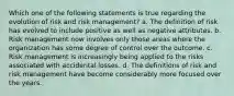 Which one of the following statements is true regarding the evolution of risk and risk management? a. The definition of risk has evolved to include positive as well as negative attributes. b. Risk management now involves only those areas where the organization has some degree of control over the outcome. c. Risk management is increasingly being applied to the risks associated with accidental losses. d. The definitions of risk and risk management have become considerably more focused over the years.