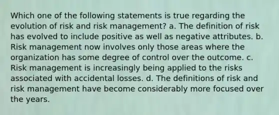 Which one of the following statements is true regarding the evolution of risk and risk management? a. The definition of risk has evolved to include positive as well as negative attributes. b. Risk management now involves only those areas where the organization has some degree of control over the outcome. c. Risk management is increasingly being applied to the risks associated with accidental losses. d. The definitions of risk and risk management have become considerably more focused over the years.