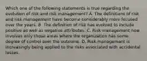 Which one of the following statements is true regarding the evolution of risk and risk management? A. The definitions of risk and risk management have become considerably more focused over the years. B. The definition of risk has evolved to include positive as well as negative attributes. C. Risk management now involves only those areas where the organization has some degree of control over the outcome. D. Risk management is increasingly being applied to the risks associated with accidental losses.