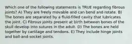 Which one of the following statements is TRUE regarding fibrous joints? A) They are freely movable and can bend and rotate. B) The bones are separated by a fluid-filled cavity that lubricates the joint. C) Fibrous joints present at birth between bones of the skull develop into sutures in the adult. D) The bones are held together by cartilage and tendons. E) They include hinge joints and ball-and-socket joints.