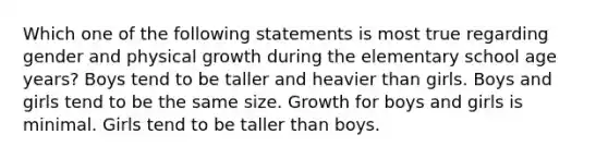 Which one of the following statements is most true regarding gender and physical growth during the elementary school age years? Boys tend to be taller and heavier than girls. Boys and girls tend to be the same size. Growth for boys and girls is minimal. Girls tend to be taller than boys.