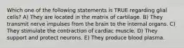 Which one of the following statements is TRUE regarding glial cells? A) They are located in the matrix of cartilage. B) They transmit nerve impulses from the brain to the internal organs. C) They stimulate the contraction of cardiac muscle. D) They support and protect neurons. E) They produce blood plasma.