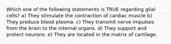 Which one of the following statements is TRUE regarding glial cells? a) They stimulate the contraction of cardiac muscle b) They produce blood plasma. c) They transmit nerve impulses from the brain to the internal organs. d) They support and protect neurons. e) They are located in the matrix of cartilage.