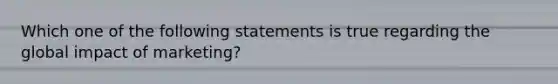 Which one of the following statements is true regarding the global impact of marketing?