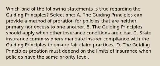 Which one of the following statements is true regarding the Guiding Principles? Select one: A. The Guiding Principles can provide a method of proration for policies that are neither primary nor excess to one another. B. The Guiding Principles should apply when other insurance conditions are clear. C. State insurance commissioners mandate insurer compliance with the Guiding Principles to ensure fair claim practices. D. The Guiding Principles proation must depend on the limits of insurance when policies have the same priority level.