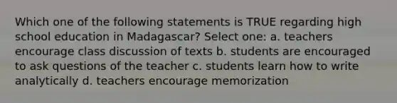 Which one of the following statements is TRUE regarding high school education in Madagascar? Select one: a. teachers encourage class discussion of texts b. students are encouraged to ask questions of the teacher c. students learn how to write analytically d. teachers encourage memorization