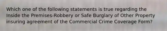 Which one of the following statements is true regarding the Inside the Premises-Robbery or Safe Burglary of Other Property insuring agreement of the Commercial Crime Coverage Form?