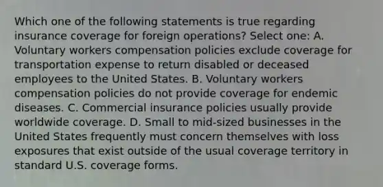 Which one of the following statements is true regarding insurance coverage for foreign operations? Select one: A. Voluntary workers compensation policies exclude coverage for transportation expense to return disabled or deceased employees to the United States. B. Voluntary workers compensation policies do not provide coverage for endemic diseases. C. Commercial insurance policies usually provide worldwide coverage. D. Small to mid-sized businesses in the United States frequently must concern themselves with loss exposures that exist outside of the usual coverage territory in standard U.S. coverage forms.