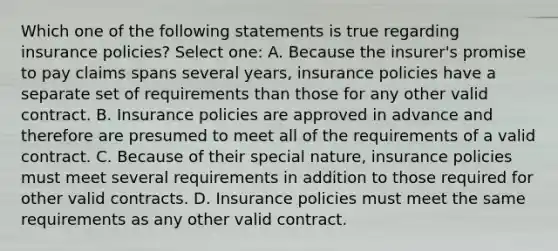 Which one of the following statements is true regarding insurance policies? Select one: A. Because the insurer's promise to pay claims spans several years, insurance policies have a separate set of requirements than those for any other valid contract. B. Insurance policies are approved in advance and therefore are presumed to meet all of the requirements of a valid contract. C. Because of their special nature, insurance policies must meet several requirements in addition to those required for other valid contracts. D. Insurance policies must meet the same requirements as any other valid contract.