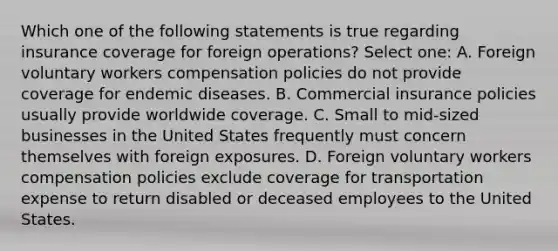 Which one of the following statements is true regarding insurance coverage for foreign operations? Select one: A. Foreign voluntary workers compensation policies do not provide coverage for endemic diseases. B. Commercial insurance policies usually provide worldwide coverage. C. Small to mid-sized businesses in the United States frequently must concern themselves with foreign exposures. D. Foreign voluntary workers compensation policies exclude coverage for transportation expense to return disabled or deceased employees to the United States.