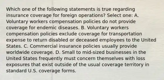 Which one of the following statements is true regarding insurance coverage for foreign operations? Select one: A. Voluntary workers compensation policies do not provide coverage for endemic diseases. B. Voluntary workers compensation policies exclude coverage for transportation expense to return disabled or deceased employees to the United States. C. Commercial insurance policies usually provide worldwide coverage. D. Small to mid-sized businesses in the United States frequently must concern themselves with loss exposures that exist outside of the usual coverage territory in standard U.S. coverage forms.