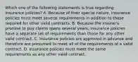 Which one of the following statements is true regarding insurance policies? A. Because of their special nature, insurance policies must meet several requirements in addition to those required for other valid contracts. B. Because the insurer's promise to pay claims spans several years, insurance policies have a separate set of requirements than those for any other valid contract. C. Insurance policies are approved in advance and therefore are presumed to meet all of the requirements of a valid contract. D. Insurance policies must meet the same requirements as any other valid contract.