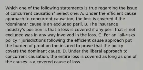 Which one of the following statements is true regarding the issue of concurrent causation? Select one: A. Under the efficient cause approach to concurrent causation, the loss is covered if the "dominant" cause is an excluded peril. B. The insurance industry's position is that a loss is covered if any peril that is not excluded was in any way involved in the loss. C. For an "all-risks policy," jurisdictions following the efficient cause approach put the burden of proof on the insured to prove that the policy covers the dominant cause. D. Under the liberal approach to concurrent causation, the entire loss is covered as long as one of the causes is a covered cause of loss.