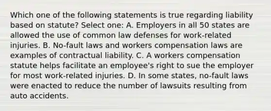 Which one of the following statements is true regarding liability based on statute? Select one: A. Employers in all 50 states are allowed the use of common law defenses for work-related injuries. B. No-fault laws and workers compensation laws are examples of contractual liability. C. A workers compensation statute helps facilitate an employee's right to sue the employer for most work-related injuries. D. In some states, no-fault laws were enacted to reduce the number of lawsuits resulting from auto accidents.