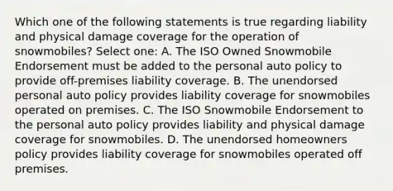 Which one of the following statements is true regarding liability and physical damage coverage for the operation of snowmobiles? Select one: A. The ISO Owned Snowmobile Endorsement must be added to the personal auto policy to provide off-premises liability coverage. B. The unendorsed personal auto policy provides liability coverage for snowmobiles operated on premises. C. The ISO Snowmobile Endorsement to the personal auto policy provides liability and physical damage coverage for snowmobiles. D. The unendorsed homeowners policy provides liability coverage for snowmobiles operated off premises.