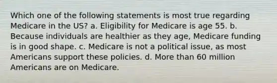 Which one of the following statements is most true regarding Medicare in the US? a. Eligibility for Medicare is age 55. b. Because individuals are healthier as they age, Medicare funding is in good shape. c. Medicare is not a political issue, as most Americans support these policies. d. More than 60 million Americans are on Medicare.