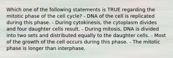 Which one of the following statements is TRUE regarding the mitotic phase of the cell cycle? - DNA of the cell is replicated during this phase. - During cytokinesis, the cytoplasm divides and four daughter cells result. - During mitosis, DNA is divided into two sets and distributed equally to the daughter cells. - Most of the growth of the cell occurs during this phase. - The mitotic phase is longer than interphase.