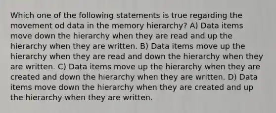 Which one of the following statements is true regarding the movement od data in the memory hierarchy? A) Data items move down the hierarchy when they are read and up the hierarchy when they are written. B) Data items move up the hierarchy when they are read and down the hierarchy when they are written. C) Data items move up the hierarchy when they are created and down the hierarchy when they are written. D) Data items move down the hierarchy when they are created and up the hierarchy when they are written.