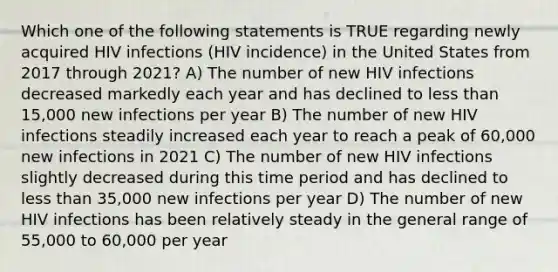 Which one of the following statements is TRUE regarding newly acquired HIV infections (HIV incidence) in the United States from 2017 through 2021? A) The number of new HIV infections decreased markedly each year and has declined to less than 15,000 new infections per year B) The number of new HIV infections steadily increased each year to reach a peak of 60,000 new infections in 2021 C) The number of new HIV infections slightly decreased during this time period and has declined to less than 35,000 new infections per year D) The number of new HIV infections has been relatively steady in the general range of 55,000 to 60,000 per year