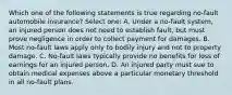 Which one of the following statements is true regarding no-fault automobile insurance? Select one: A. Under a no-fault system, an injured person does not need to establish fault, but must prove negligence in order to collect payment for damages. B. Most no-fault laws apply only to bodily injury and not to property damage. C. No-fault laws typically provide no benefits for loss of earnings for an injured person. D. An injured party must sue to obtain medical expenses above a particular monetary threshold in all no-fault plans.