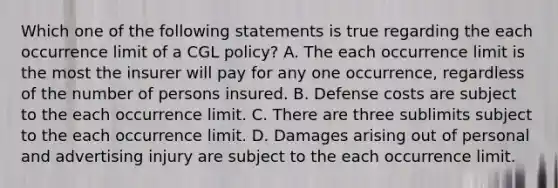 Which one of the following statements is true regarding the each occurrence limit of a CGL policy? A. The each occurrence limit is the most the insurer will pay for any one occurrence, regardless of the number of persons insured. B. Defense costs are subject to the each occurrence limit. C. There are three sublimits subject to the each occurrence limit. D. Damages arising out of personal and advertising injury are subject to the each occurrence limit.