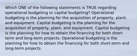 Which ONE of the following statements is TRUE regarding operational budgeting or capital budgeting? Operational budgeting is the planning for the acquisition of property, plant, and equipment. Capital budgeting is the planning for the acquisition of property, plant, and equipment. Capital budgeting is the planning for how to obtain the financing for both short-term and long-term projects. Operational budgeting is the planning for how to obtain the financing for both short-term and long-term projects.